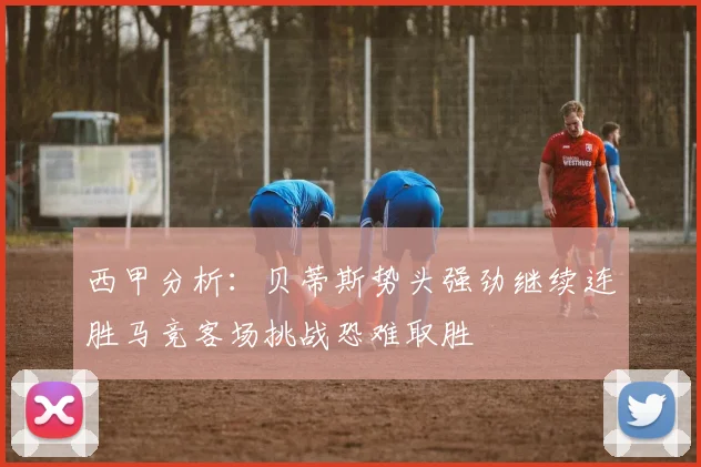 西甲分析：贝蒂斯势头强劲继续连胜马竞客场挑战恐难取胜