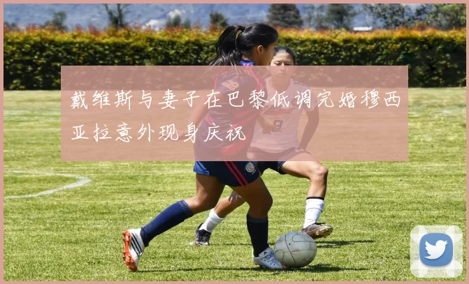 戴维斯与妻子在巴黎低调完婚穆西亚拉意外现身庆祝