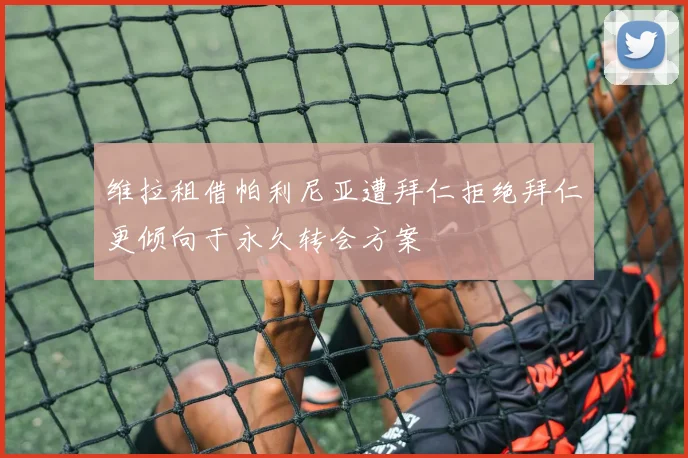 维拉租借帕利尼亚遭拜仁拒绝拜仁更倾向于永久转会方案