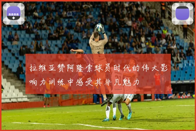拉维亚赞阿隆索球员时代的伟大影响力训练中感受其非凡魅力
