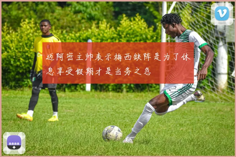 迈阿密主帅表示梅西缺阵是为了休息享受假期才是当务之急