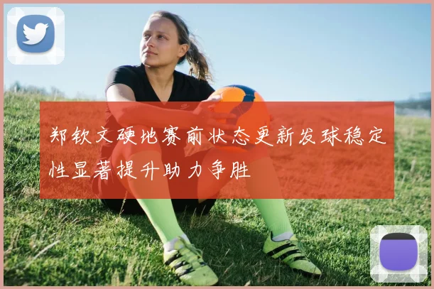 郑钦文硬地赛前状态更新发球稳定性显著提升助力争胜