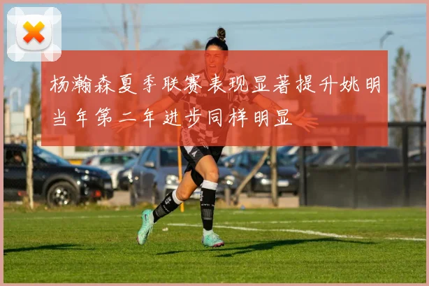 杨瀚森夏季联赛表现显著提升姚明当年第二年进步同样明显