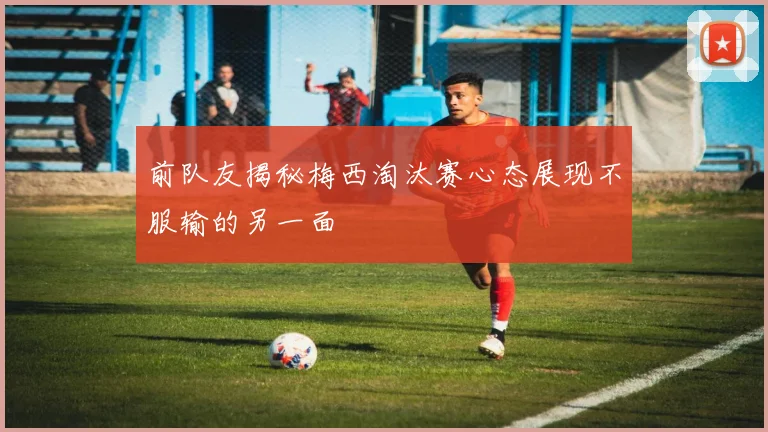 前队友揭秘梅西淘汰赛心态展现不服输的另一面