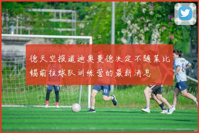德天空报道迪奥曼德决定不随莱比锡前往球队训练营的最新消息